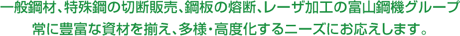 一般鋼材、特殊鋼の切断販売、鋼板の熔断、レーザ加工の富山鋼機グループ 常に豊富な資材を揃え、多様・高度化するニーズにお応えします。