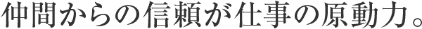 仲間からの信頼が仕事の原動力。